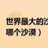世界最大的沙漠是哪一个（世界最大的沙漠是哪个沙漠）