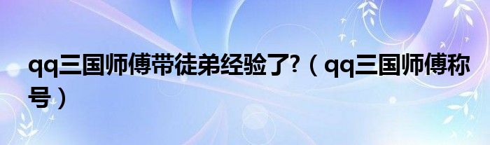 qq三国师傅带徒弟经验了?（qq三国师傅称号）