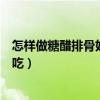怎样做糖醋排骨好吃家庭做法视频教程（怎样做糖醋排骨好吃）