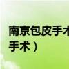 南京包皮手术多少钱南京男健擅长（南京包皮手术）