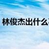 林俊杰出什么事了帖吧（林俊杰出什么事了）
