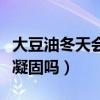 大豆油冬天会凝固吗能放多久（大豆油冬天会凝固吗）