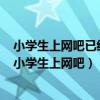 小学生上网吧已经引起了教育工作者和广大班主任的重视（小学生上网吧）