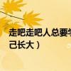 走吧走吧人总要学着自己长大作文（走吧走吧人总要学着自己长大）