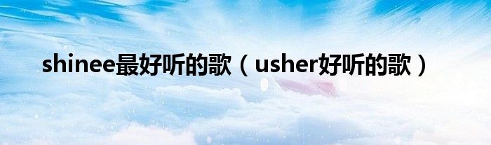 shinee最好听的歌（usher好听的歌）