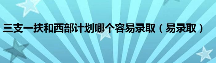 三支一扶和西部计划哪个容易录取（易录取）