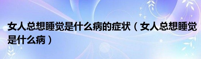 女人总想睡觉是什么病的症状（女人总想睡觉是什么病）