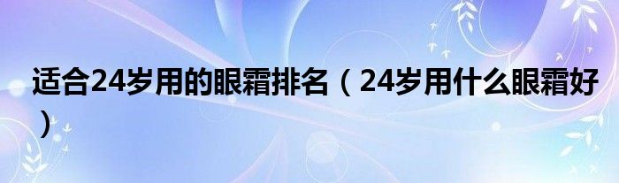 适合24岁用的眼霜排名（24岁用什么眼霜好）