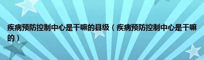 疾病预防控制中心是干嘛的县级（疾病预防控制中心是干嘛的）