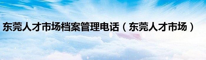 东莞人才市场档案管理电话（东莞人才市场）