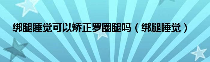 绑腿睡觉可以矫正罗圈腿吗（绑腿睡觉）