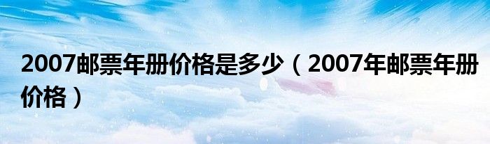 2007邮票年册价格是多少（2007年邮票年册价格）
