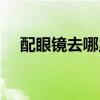 配眼镜去哪里好一点（配眼镜去哪里好）