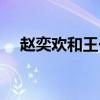 赵奕欢和王一博的关系（赵奕欢和王一）