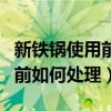 新铁锅使用前如何处理后能用吗（新铁锅使用前如何处理）