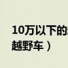 10万以下的越野车买什么好（10万元以下的越野车）