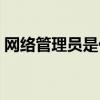 网络管理员是什么东西（网络管理员是什么）
