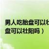 男人吃胎盘可以壮阳吗 胎盘的作用比你想象的大（男人吃胎盘可以壮阳吗）