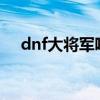 dnf大将军吧 百度贴吧（dnf大将军pk）