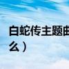 白蛇传主题曲叫什么歌名（白蛇传主题曲叫什么）