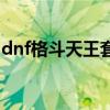 dnf格斗天王套装怎么获得（dnf格斗天王套）