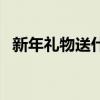 新年礼物送什么好呢（新年礼物送什么好）