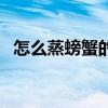 怎么蒸螃蟹的做法（怎么蒸螃蟹具体做法）