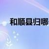 和顺县归哪个市管（和顺县属于哪个市）