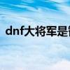 dnf大将军是智力还是力量（dnf大将军pk）