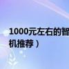 1000元左右的智能手机什么牌子的好（1000元左右智能手机推荐）