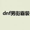 dnf男街霸装备搭配（dnf男街霸投掷精通）