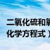 二氧化硫和氧反应的方程式（二氧化硫和氧的化学方程式）