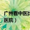 广州看中医比较好的医院（广州看中医最好的医院）