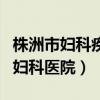 株洲市妇科疾病哪家医院看的好（株洲最好的妇科医院）
