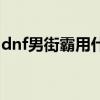 dnf男街霸用什么防具（dnf男街霸穿什么甲）