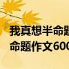 我真想半命题作文600字作文要求（我真想半命题作文600字）