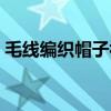毛线编织帽子视频教程（毛线编织帽子大全）