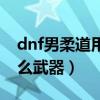 dnf男柔道用什么武器好看（dnf男柔道用什么武器）