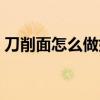 刀削面怎么做好吃视频（刀削面怎么做好吃）