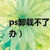 ps卸载不了怎么办win10（ps卸载不了怎么办）