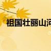 祖国壮丽山河介绍（祖国山河壮丽的资料）
