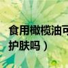 食用橄榄油可以护肤吗脸干（食用橄榄油可以护肤吗）