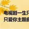 电视剧一生只爱你主题曲完整版（电视剧一生只爱你主题曲）