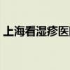 上海看湿疹医院哪家最好（上海看湿疹医院）