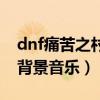 dnf痛苦之村背景音乐叫什么（dnf痛苦之村背景音乐）