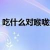 吃什么对喉咙好还能消炎（吃什么对喉咙好）