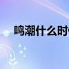 鸣潮什么时候公测（天刹什么时候公测）