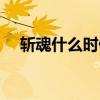 斩魂什么时候复活（斩魂什么时候公测）