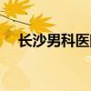 长沙男科医院哪家可靠（长沙男科医院）