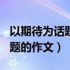 以期待为话题的作文600字高中（以期待为话题的作文）